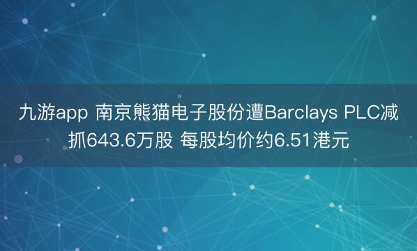 九游app 南京熊猫电子股份遭Barclays PLC减抓643.6万股 每股均价约6.51港元