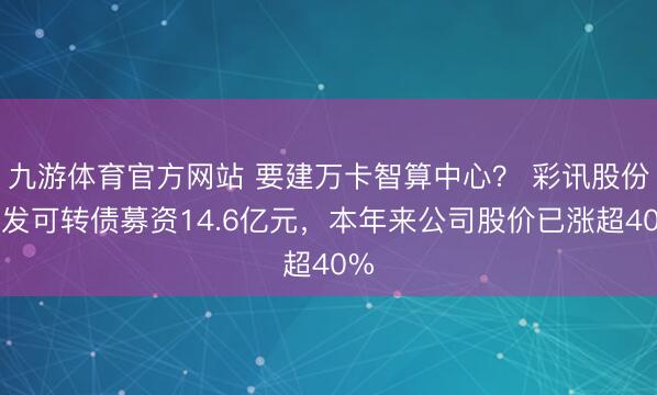 九游体育官方网站 要建万卡智算中心？ 彩讯股份拟发可转债募资14.6亿元，本年来公司股价已涨超40%