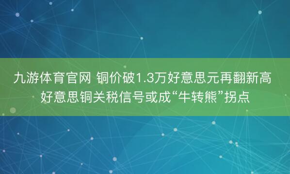 九游体育官网 铜价破1.3万好意思元再翻新高 好意思铜关税信号或成“牛转熊”拐点