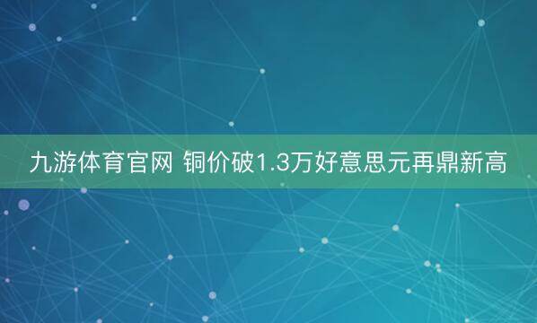 九游体育官网 铜价破1.3万好意思元再鼎新高