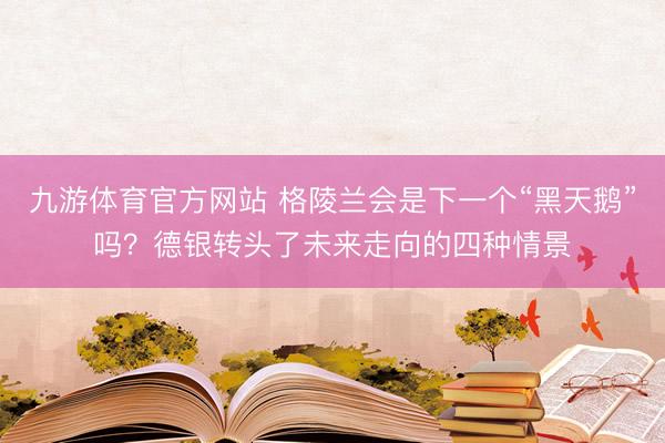 九游体育官方网站 格陵兰会是下一个“黑天鹅”吗？德银转头了未来走向的四种情景