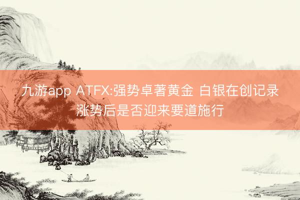 九游app ATFX:强势卓著黄金 白银在创记录涨势后是否迎来要道施行