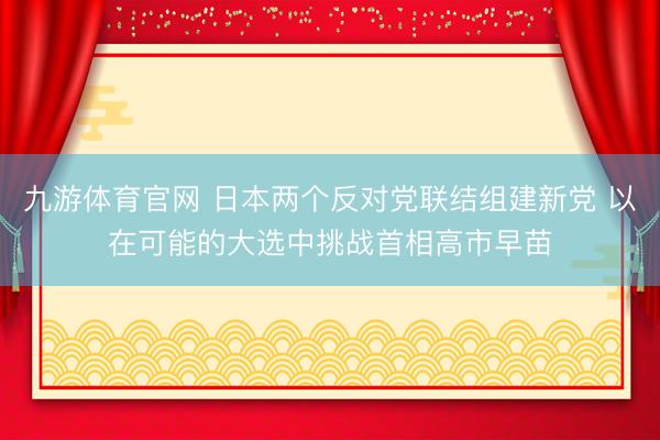 九游体育官网 日本两个反对党联结组建新党 以在可能的大选中挑战首相高市早苗