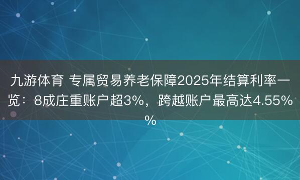 九游体育 专属贸易养老保障2025年结算利率一览：8成庄重账户超3%，跨越账户最高达4.55%