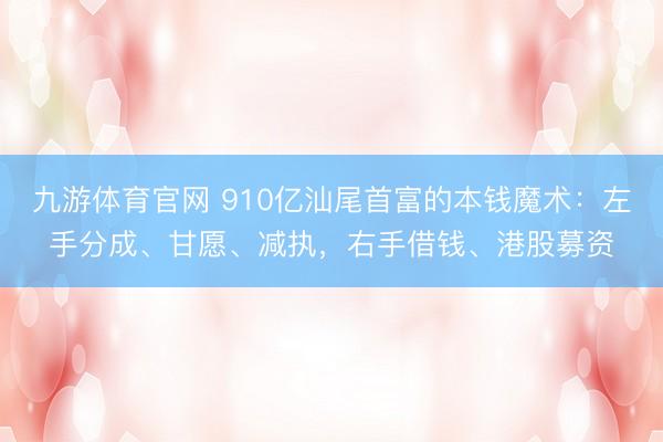 九游体育官网 910亿汕尾首富的本钱魔术：左手分成、甘愿、减执，右手借钱、港股募资