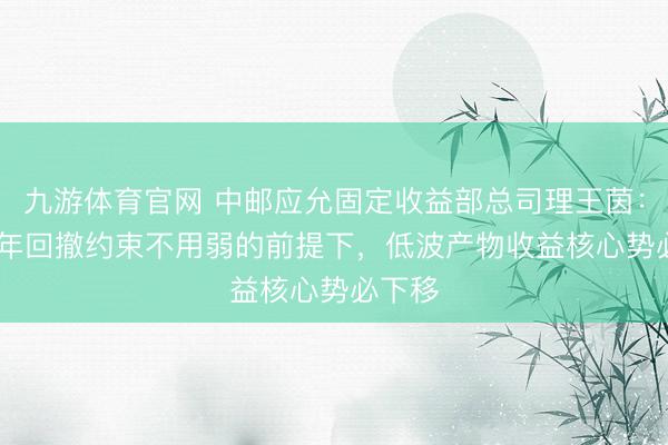 九游体育官网 中邮应允固定收益部总司理王茵：2026年回撤约束不用弱的前提下，低波产物收益核心势必下移