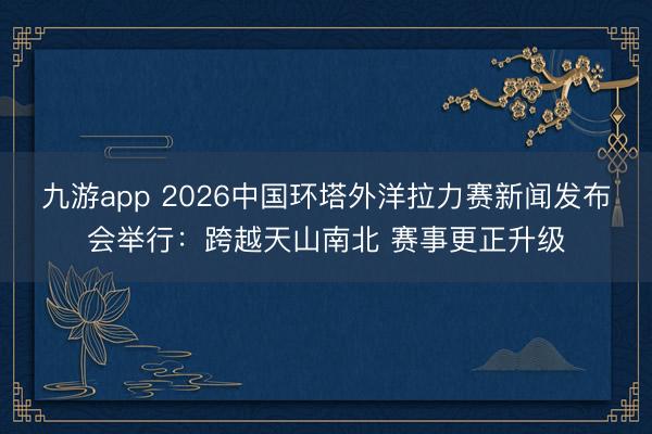九游app 2026中国环塔外洋拉力赛新闻发布会举行：跨越天山南北 赛事更正升级