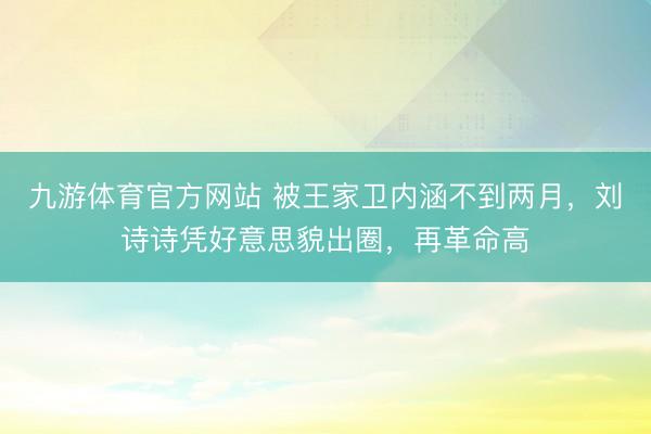 九游体育官方网站 被王家卫内涵不到两月，刘诗诗凭好意思貌出圈，再革命高