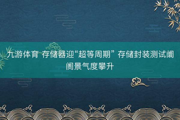 九游体育 存储器迎“超等周期” 存储封装测试阛阓景气度攀升