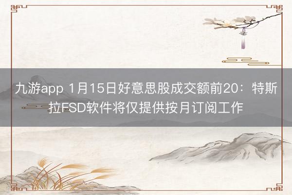 九游app 1月15日好意思股成交额前20：特斯拉FSD软件将仅提供按月订阅工作