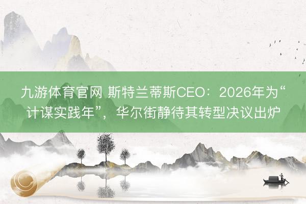 九游体育官网 斯特兰蒂斯CEO：2026年为“计谋实践年”，华尔街静待其转型决议出炉