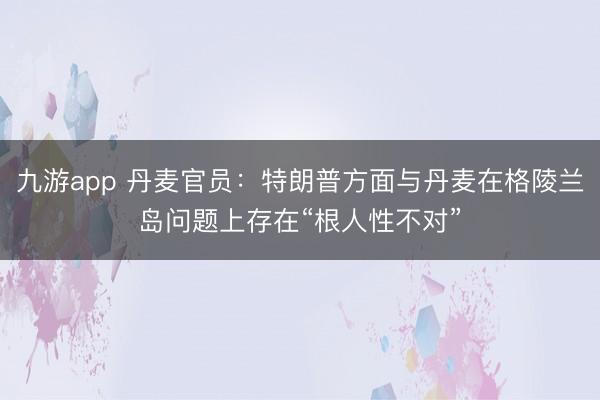 九游app 丹麦官员：特朗普方面与丹麦在格陵兰岛问题上存在“根人性不对”