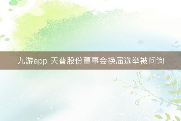 九游app 天普股份董事会换届选举被问询