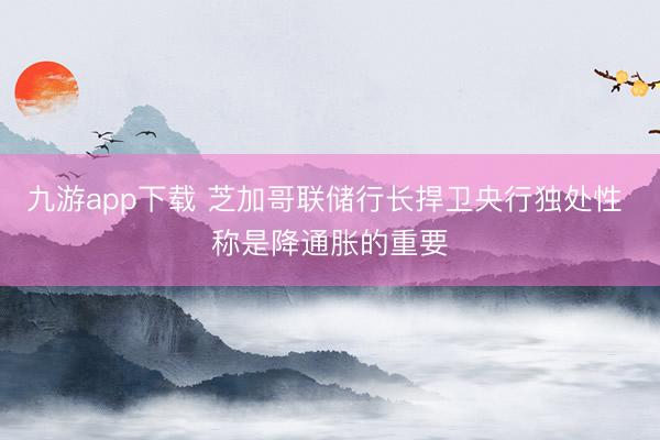 九游app下载 芝加哥联储行长捍卫央行独处性 称是降通胀的重要