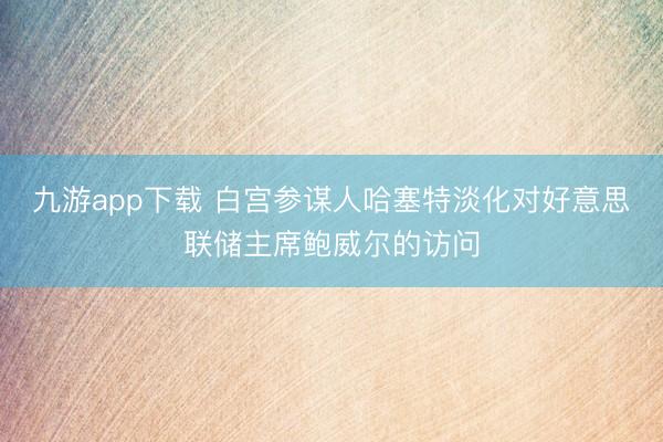 九游app下载 白宫参谋人哈塞特淡化对好意思联储主席鲍威尔的访问