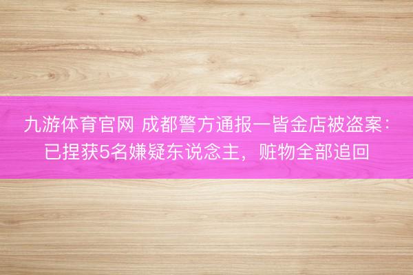 九游体育官网 成都警方通报一皆金店被盗案：已捏获5名嫌疑东说念主，赃物全部追回