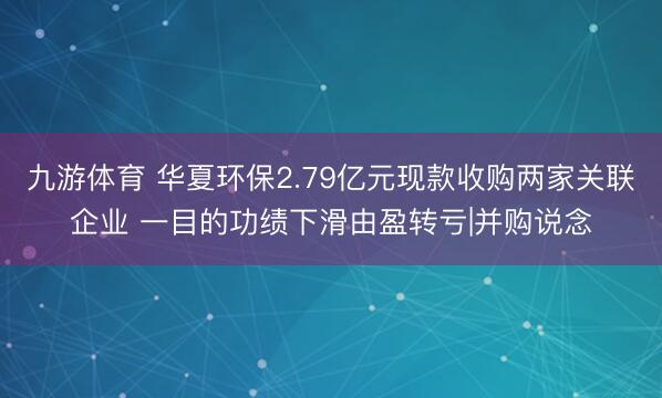 九游体育 华夏环保2.79亿元现款收购两家关联企业 一目的功绩下滑由盈转亏|并购说念