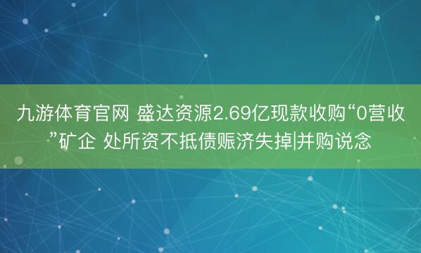 九游体育官网 盛达资源2.69亿现款收购“0营收”矿企 处所资不抵债赈济失掉|并购说念