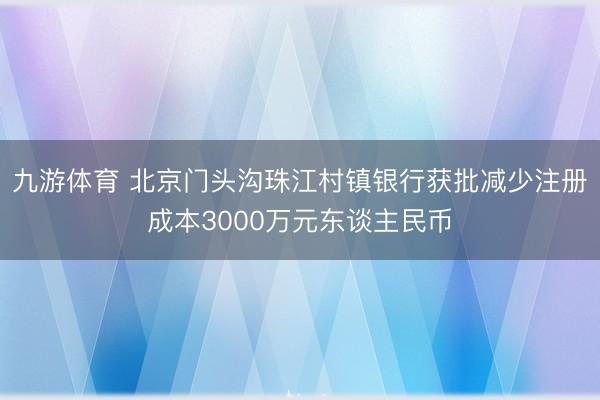 九游体育 北京门头沟珠江村镇银行获批减少注册成本3000万元东谈主民币