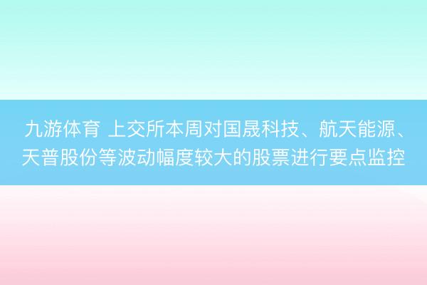 九游体育 上交所本周对国晟科技、航天能源、天普股份等波动幅度较大的股票进行要点监控