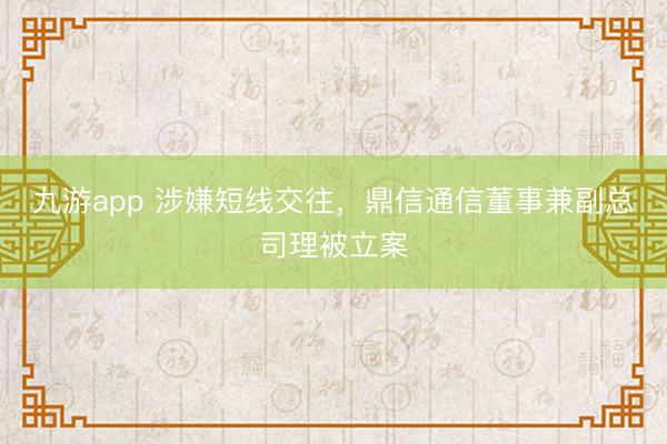九游app 涉嫌短线交往，鼎信通信董事兼副总司理被立案