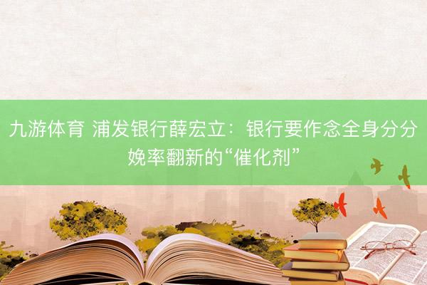 九游体育 浦发银行薛宏立：银行要作念全身分分娩率翻新的“催化剂”