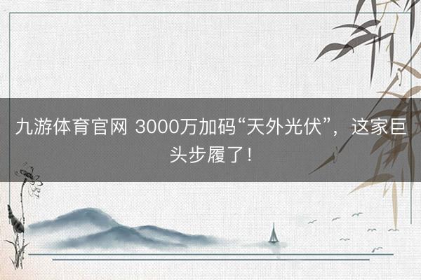九游体育官网 3000万加码“天外光伏”，这家巨头步履了！