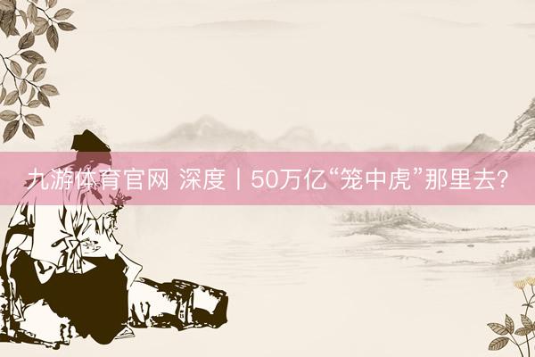 九游体育官网 深度丨50万亿“笼中虎”那里去？