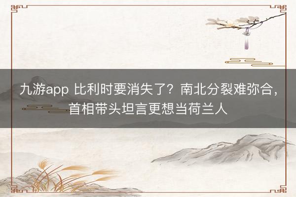 九游app 比利时要消失了？南北分裂难弥合，首相带头坦言更想当荷兰人
