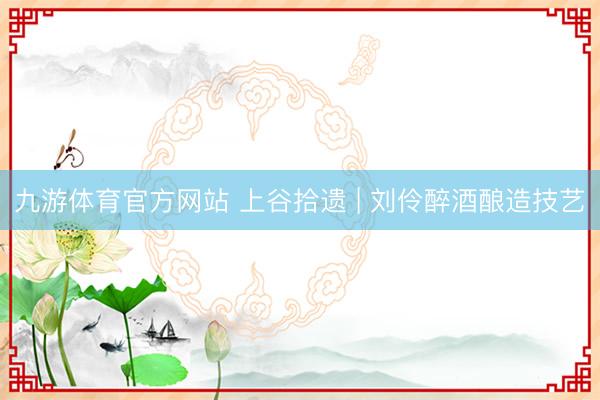 九游体育官方网站 上谷拾遗 | 刘伶醉酒酿造技艺