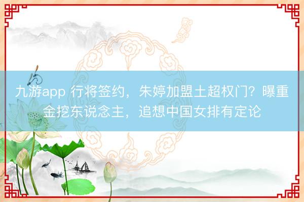 九游app 行将签约，朱婷加盟土超权门？曝重金挖东说念主，追想中国女排有定论