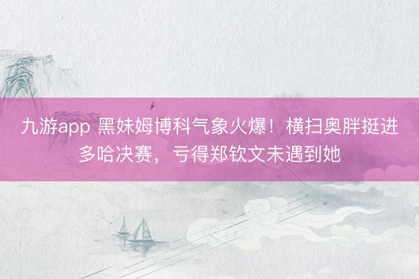 九游app 黑妹姆博科气象火爆！横扫奥胖挺进多哈决赛，亏得郑钦文未遇到她