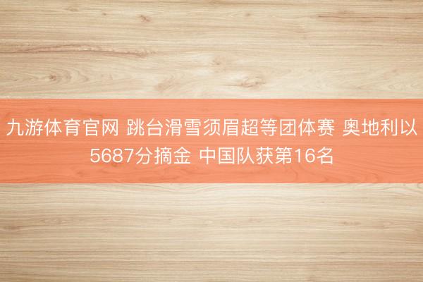 九游体育官网 跳台滑雪须眉超等团体赛 奥地利以5687分摘金 中国队获第16名