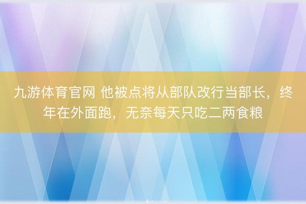 九游体育官网 他被点将从部队改行当部长，终年在外面跑，无奈每天只吃二两食粮