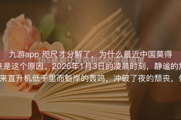九游app 咫尺才分解了，为什么最近中国莫得过多责怪特朗普，原来是这个原因。2026年1月3日的凌晨时刻，静谧的加拉加斯上空，俄顷传来直升机低千里而魁岸的轰鸣，冲破了夜的颓丧，似有不寻常之事行明天临。数小时之后，特朗普社交账号上赫然出现一张像片，其配文信誓旦旦地声称，此乃“打击毒品与恐怖办法的要紧胜...