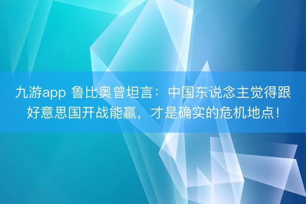九游app 鲁比奥曾坦言：中国东说念主觉得跟好意思国开战能赢，才是确实的危机地点！