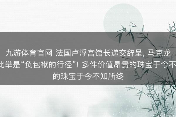 九游体育官网 法国卢浮宫馆长递交辞呈, 马克龙发声: 此举是“负包袱的行径”! 多件价值昂贵的珠宝于今不知所终