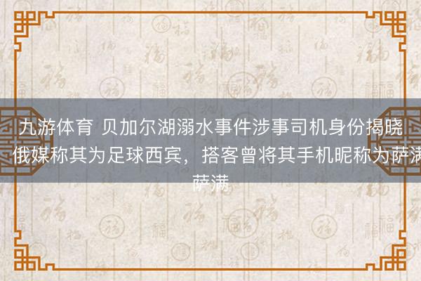 九游体育 贝加尔湖溺水事件涉事司机身份揭晓,俄媒称其为足球西宾,搭客曾将其手机昵称为萨满