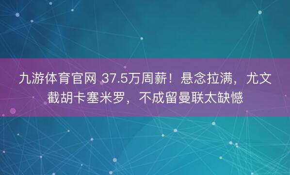 九游体育官网 37.5万周薪!悬念拉满,尤文截胡卡塞米罗,不成留曼联太缺憾