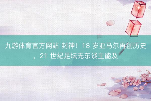 九游体育官方网站 封神！18 岁亚马尔再创历史，21 世纪足坛无东谈主能及