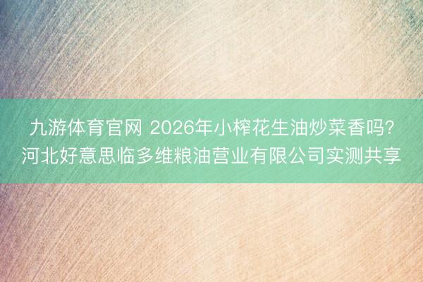 九游体育官网 2026年小榨花生油炒菜香吗？河北好意思临多维粮油营业有限公司实测共享