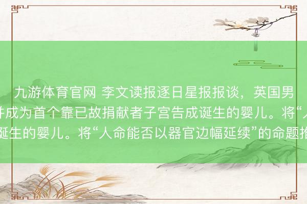 九游体育官网 李文读报逐日星报报谈，英国男婴鲍威尔告成诞生，并成为首个靠已故捐献者子宫告成诞生的婴儿。将“人命能否以器官边幅延续”的命题推到了聚