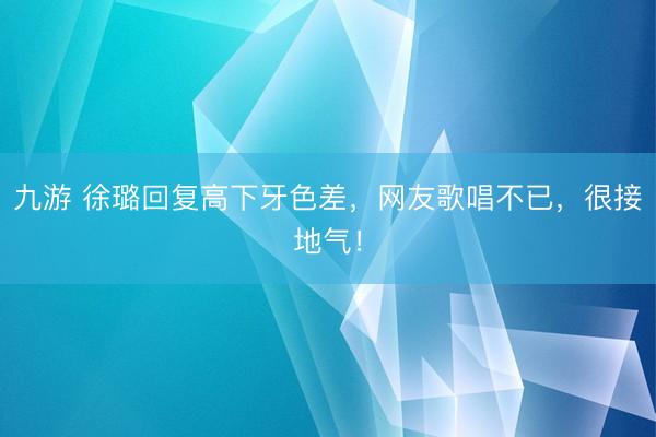 九游 徐璐回复高下牙色差，网友歌唱不已，很接地气！