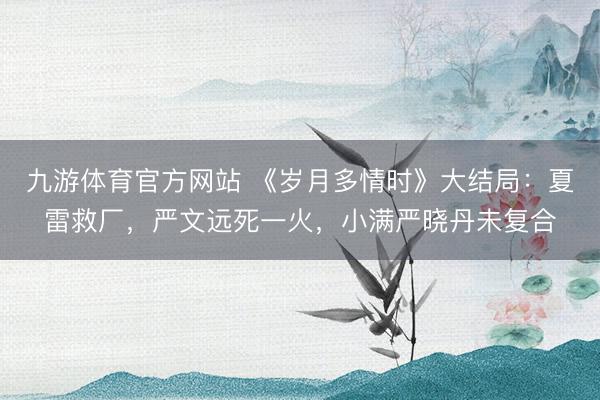 九游体育官方网站 《岁月多情时》大结局：夏雷救厂，严文远死一火，小满严晓丹未复合