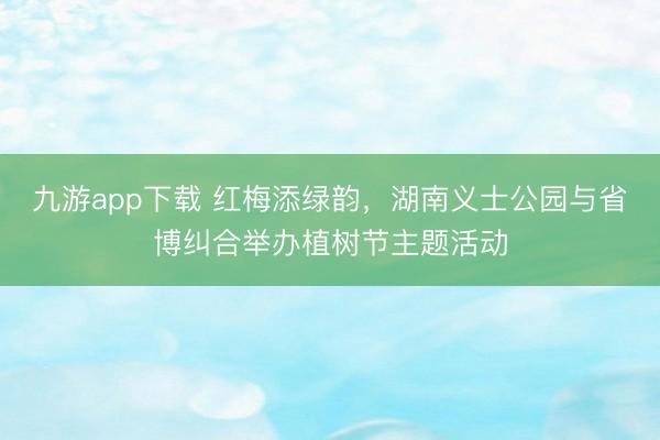 九游app下载 红梅添绿韵，湖南义士公园与省博纠合举办植树节主题活动