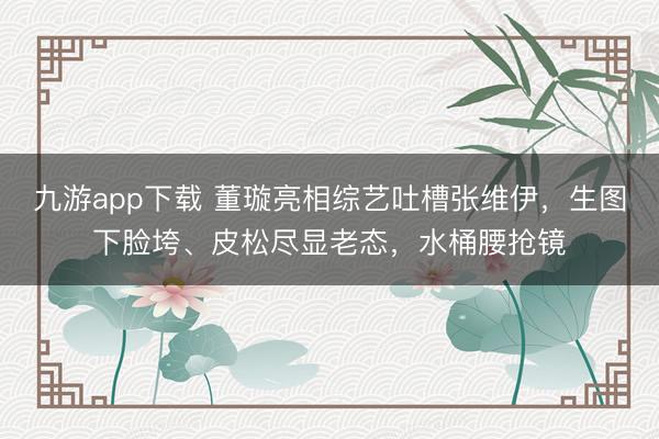 九游app下载 董璇亮相综艺吐槽张维伊，生图下脸垮、皮松尽显老态，水桶腰抢镜