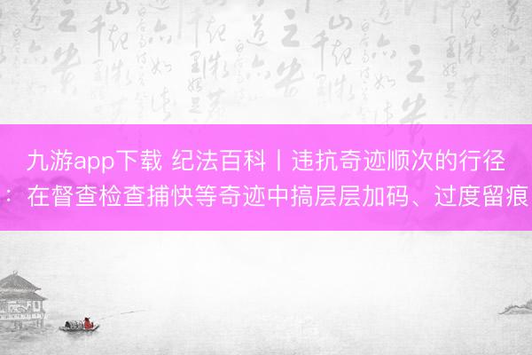 九游app下载 纪法百科丨违抗奇迹顺次的行径：在督查检查捕快等奇迹中搞层层加码、过度留痕