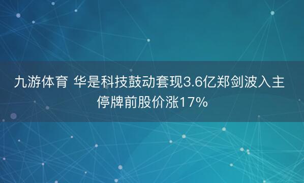 九游体育 华是科技鼓动套现3.6亿郑剑波入主 停牌前股价涨17%