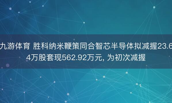 九游体育 胜科纳米鞭策同合智芯半导体拟减握23.64万股套现562.92万元， 为初次减握