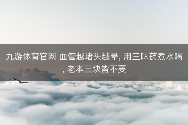 九游体育官网 血管越堵头越晕， 用三味药煮水喝， 老本三块皆不要